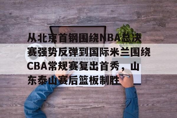 易游平台 -从北京首钢围绕NBA总决赛强势反弹到国际米兰围绕CBA常规赛复出首秀，山东泰山赛后篮板制胜 